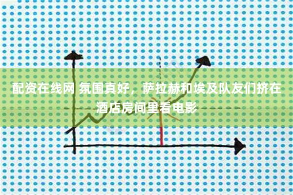 配资在线网 氛围真好，萨拉赫和埃及队友们挤在酒店房间里看电影