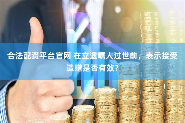 合法配资平台官网 在立遗嘱人过世前，表示接受遗赠是否有效？