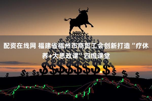 配资在线网 福建省福州市商贸工会创新打造“疗休养+大思政课”四维课堂