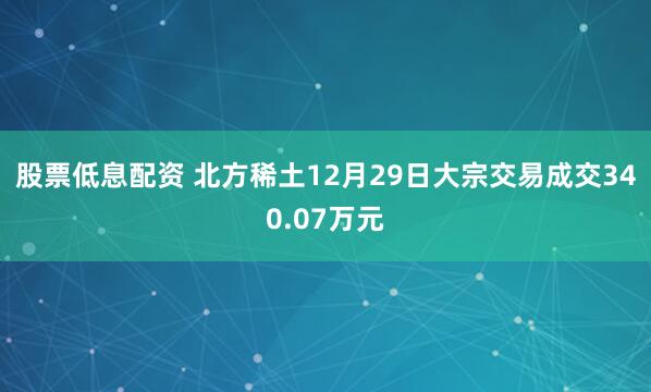 股票低息配资 北方稀土12月29日大宗交易成交340.07万元