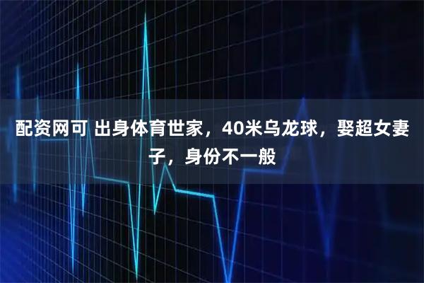 配资网可 出身体育世家，40米乌龙球，娶超女妻子，身份不一般