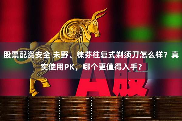 股票配资安全 未野、徕芬往复式剃须刀怎么样？真实使用PK，哪个更值得入手？