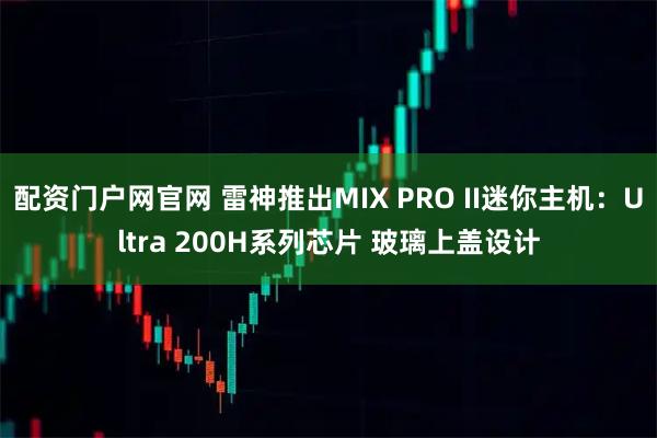 配资门户网官网 雷神推出MIX PRO II迷你主机：Ultra 200H系列芯片 玻璃上盖设计