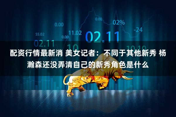 配资行情最新消 美女记者：不同于其他新秀 杨瀚森还没弄清自己的新秀角色是什么