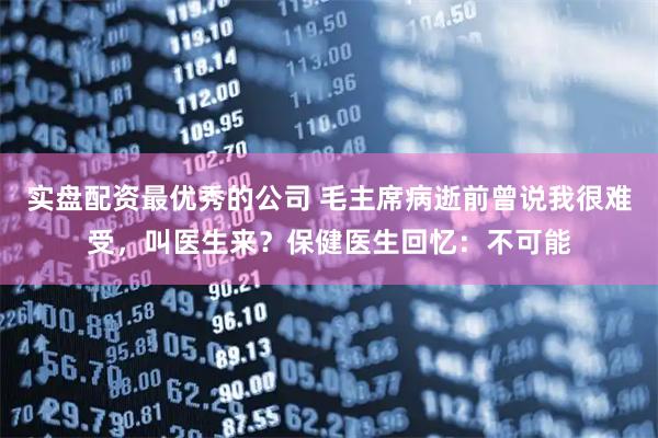 实盘配资最优秀的公司 毛主席病逝前曾说我很难受，叫医生来？保健医生回忆：不可能