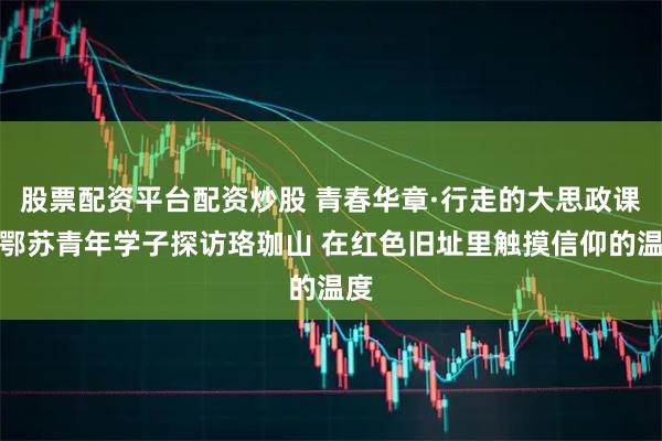 股票配资平台配资炒股 青春华章·行走的大思政课｜鄂苏青年学子探访珞珈山 在红色旧址里触摸信仰的温度