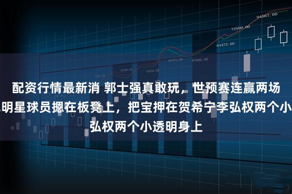 配资行情最新消 郭士强真敢玩，世预赛连赢两场，他竟把明星球员摁在板凳上，把宝押在贺希宁李弘权两个小透明身上