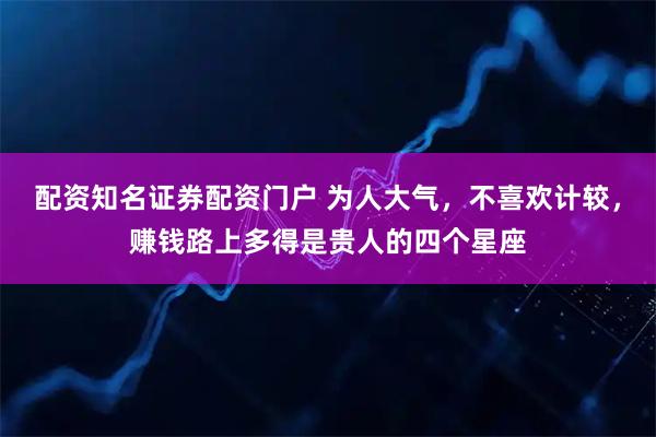 配资知名证券配资门户 为人大气，不喜欢计较，赚钱路上多得是贵人的四个星座