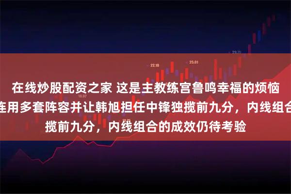 在线炒股配资之家 这是主教练宫鲁鸣幸福的烦恼，首节刚打完就连用多套阵容并让韩旭担任中锋独揽前九分，内线组合的成效仍待考验