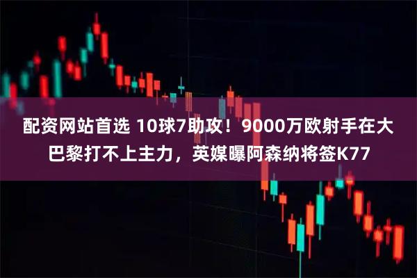 配资网站首选 10球7助攻！9000万欧射手在大巴黎打不上主力，英媒曝阿森纳将签K77