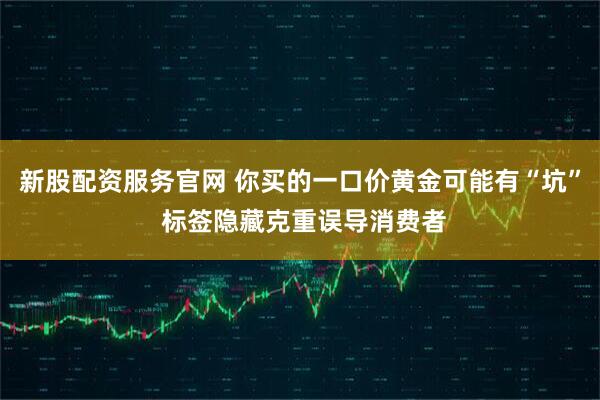 新股配资服务官网 你买的一口价黄金可能有“坑” 标签隐藏克重误导消费者