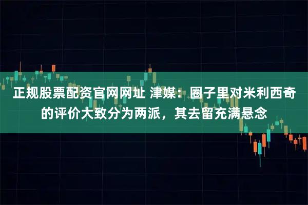 正规股票配资官网网址 津媒：圈子里对米利西奇的评价大致分为两派，其去留充满悬念
