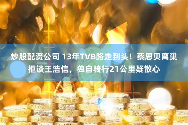炒股配资公司 13年TVB路走到头！蔡思贝离巢拒谈王浩信，独自骑行21公里疑散心
