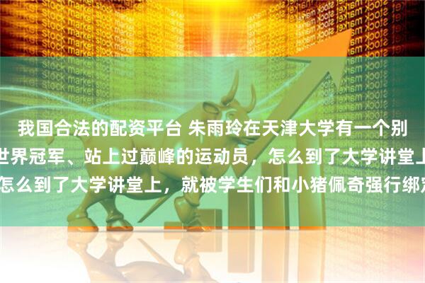 我国合法的配资平台 朱雨玲在天津大学有一个别号叫佩老师。一个拿过世界冠军、站上过巅峰的运动员,怎么到了大学讲堂上,就被学生们和小猪佩奇强行绑定了呢?