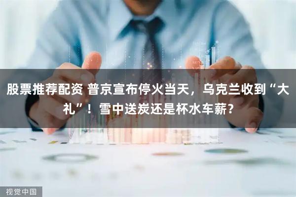 股票推荐配资 普京宣布停火当天，乌克兰收到“大礼”！雪中送炭还是杯水车薪？