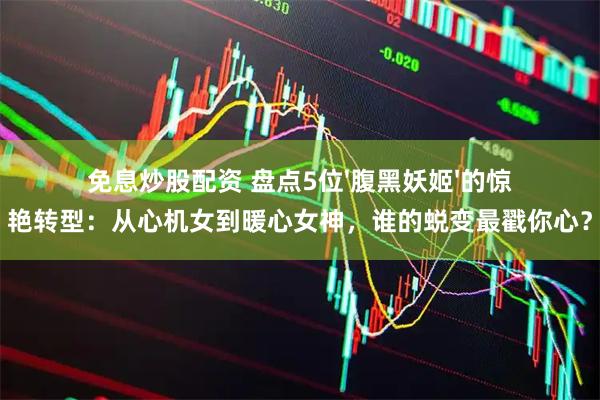 免息炒股配资 盘点5位'腹黑妖姬'的惊艳转型：从心机女到暖心女神，谁的蜕变最戳你心？