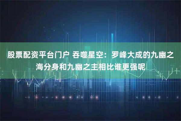 股票配资平台门户 吞噬星空：罗峰大成的九幽之海分身和九幽之主相比谁更强呢