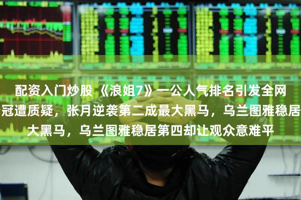 配资入门炒股 《浪姐7》一公人气排名引发全网热议,曾沛慈断层夺冠遭质疑,张月逆袭第二成最大黑马,乌兰图雅稳居第四却让观众意难平