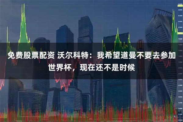 免费股票配资 沃尔科特：我希望道曼不要去参加世界杯，现在还不是时候