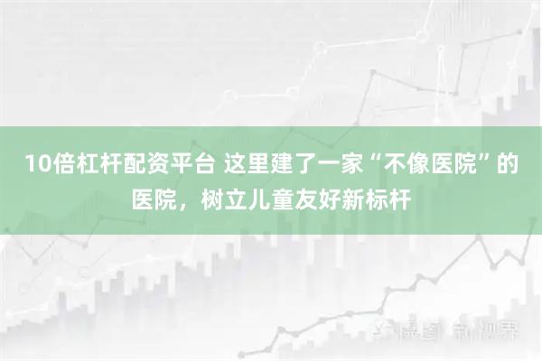 10倍杠杆配资平台 这里建了一家“不像医院”的医院，树立儿童友好新标杆