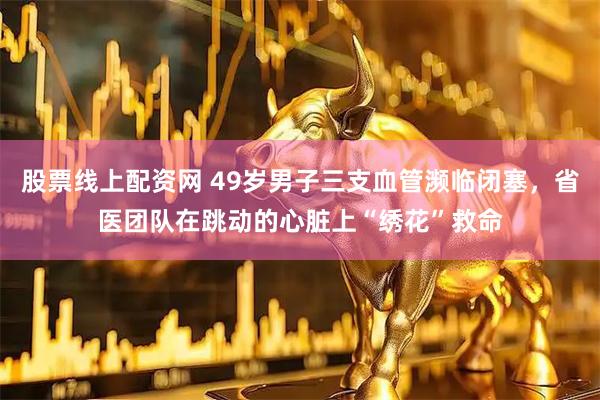 股票线上配资网 49岁男子三支血管濒临闭塞，省医团队在跳动的心脏上“绣花”救命