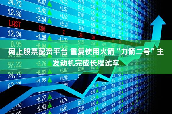 网上股票配资平台 重复使用火箭“力箭二号”主发动机完成长程试车