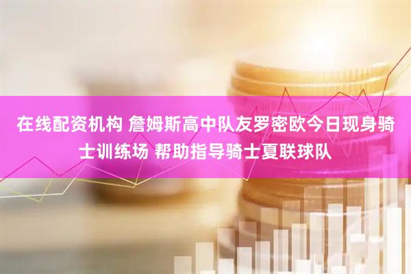 在线配资机构 詹姆斯高中队友罗密欧今日现身骑士训练场 帮助指导骑士夏联球队
